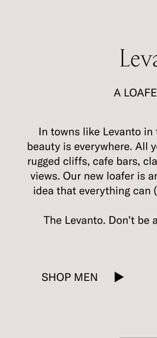 Levanto  A Loafer Story In towns like Levanto in the Cinque Terre, surreal beauty is everywhere. All you have to do is look at the rugged cliffs, cafe bars, classic cars, villas, and ocean views. Our new loafer is an ode to this place and the idea that everything can (and should) be beautiful.   The Levanto. Don’t be afraid to look incredible.