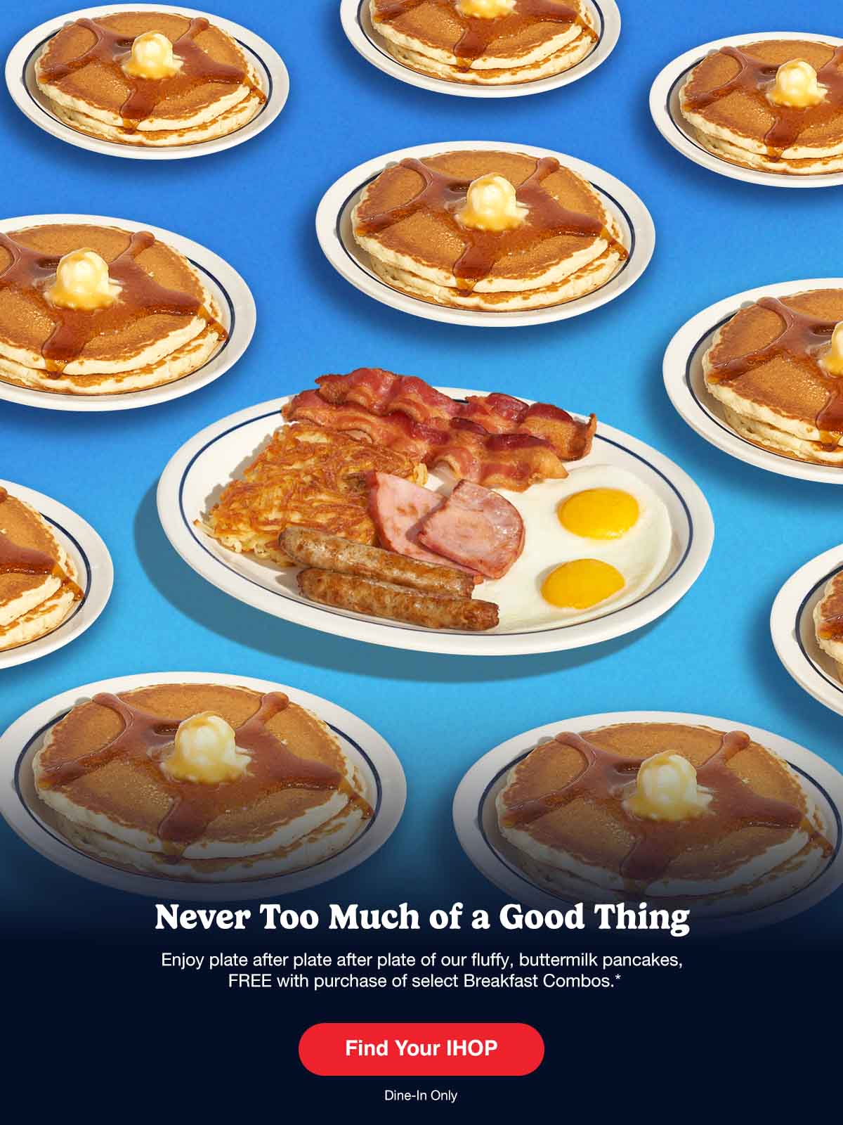 Enjoy plate after plate after plate of our fluffy, buttermilk pancakes, FREE with purchase of select Breakfast Combos.* An IHOP Breakfast Combo is on a plate, surrounded by many plates of pancakes, set on a blue background.