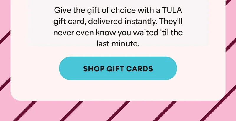 Give the gift of choice with a TULA gift card, delivered instantly. They'll never even know you waited 'til the last minute. -- Shop Gift Cards