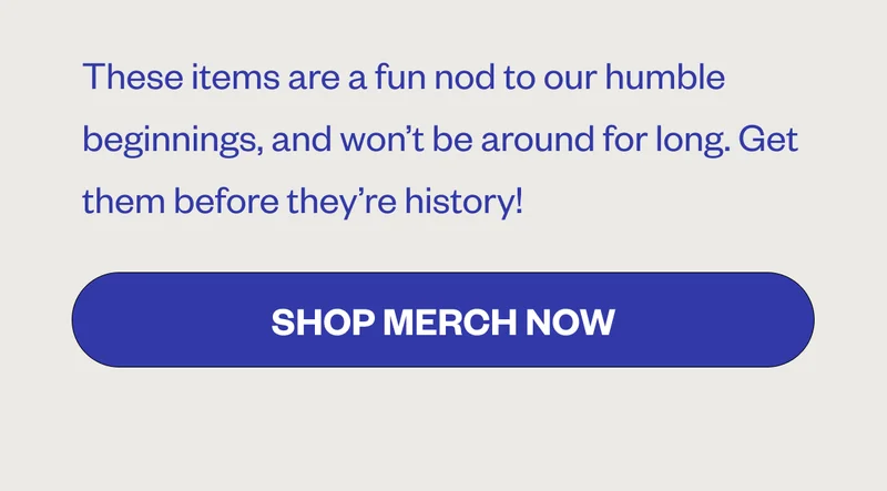 These items are a fun not ot our humble beginnings, and won't be around for long. Get them before they're history! Shop Merch Now These items are a fun not ot our humble beginnings, and won't be around for long. Get them before they're history! Shop Merch Now
