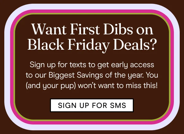 Want First Dibs on Black Friday Deals? Sign up for texts to get early access to our Biggest Savings of the year. You (and your pup) won’t want to miss this!