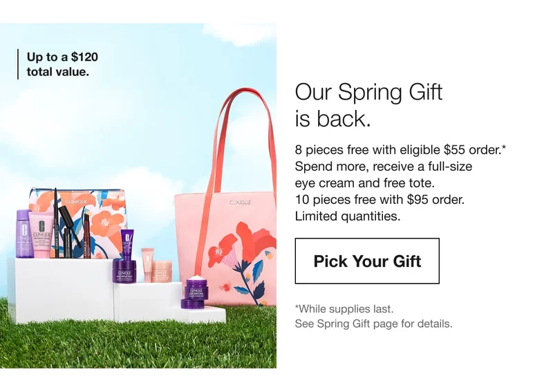 Up to a $120 total value. | Our Spring Gift is back. | 8 pieces free with eligible $55 order.* | Spend more, receive a full-size eye cream and free tote. | 10 pieces free with $95 order. | Limited quantities. | Pick Your Gift | *While supplies last. See Spring Gift page for details.