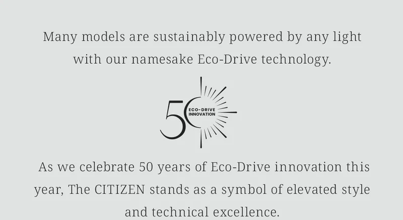 Many models are sustainably powered by any lightwith our namesake Eco-Drive technology. [Eco-Drive 50th Anniversary Logo]  As we celebrate 50 years of Eco-Drive innovation this year, The CITIZEN stands as a symbol of elevated style and technical excellence.