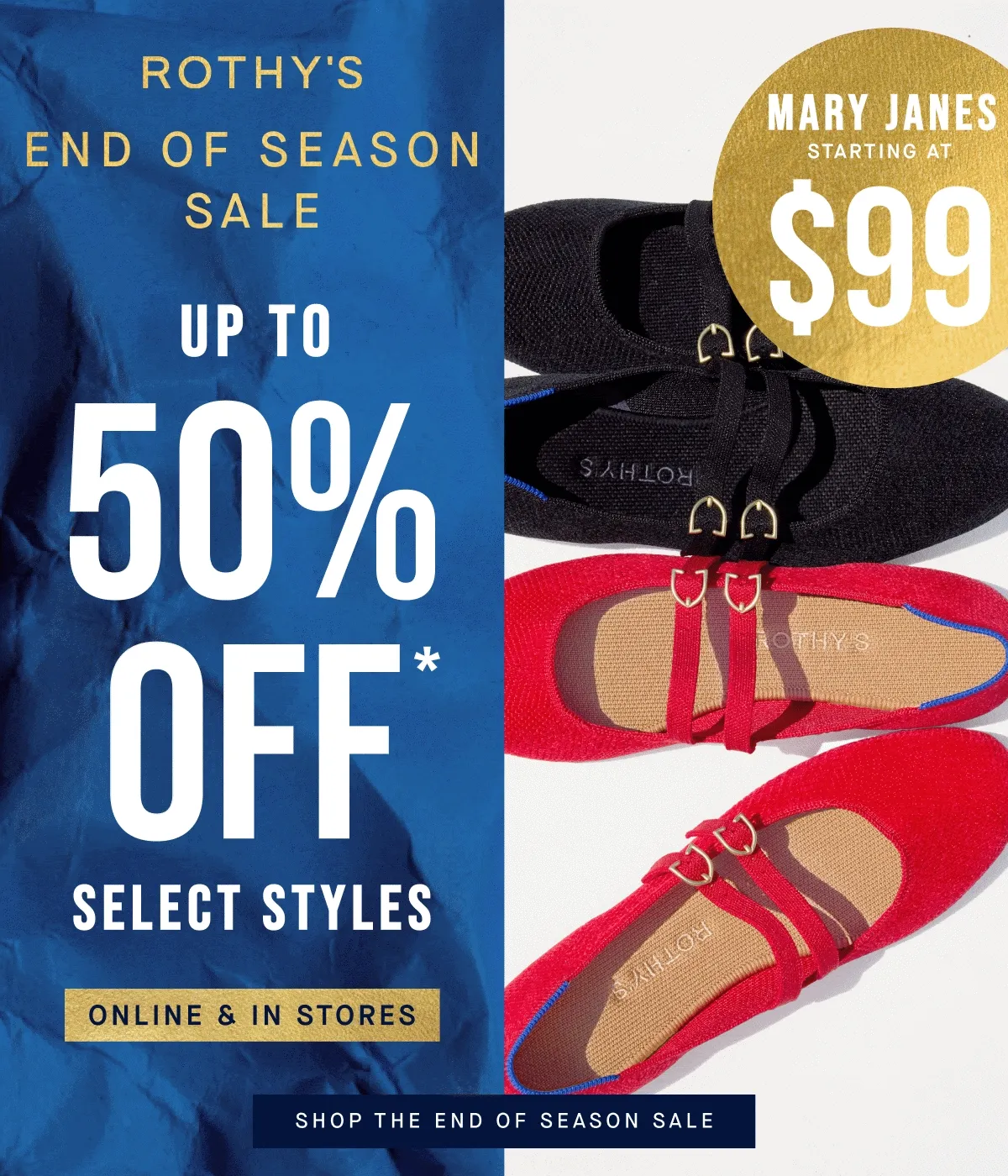 END OF SEASON SALE Up to 50% off* Select styles. Mary Janes starting at $99! Online & in stores. SHOP THE END OF SEASON SALE