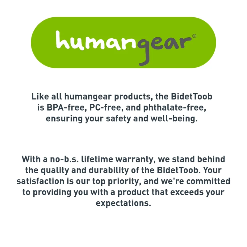 Humangear logo with text that reads "Like all humangear producuts, the BidetToob is BPA-free, PC-free, and phthalate-free, ensuring your safety and well-being. With a no-b.s. lifetime warranty, we stand behind the quality and durability of the BidetToob. Your satisfaction is our top priority, and we're committed to providing you with a product that exceeds your expectations. "