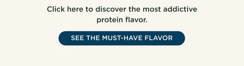 This protein flavor had the most people coming back for more again and again! Click here to discover the most addictive protein flavor. - SEE THE MUST-HAVE FLAVOR