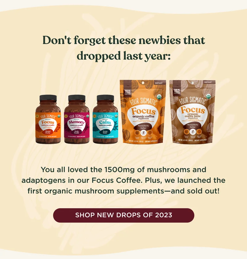 Don't forget these newbies that dropped last year: You all loved the 1500mg of mushrooms and adaptogens in our Focus Coffee. Plus, we launched the first organic mushroom supplements--and sold out! - SHOP NEW DROPS OF 2023