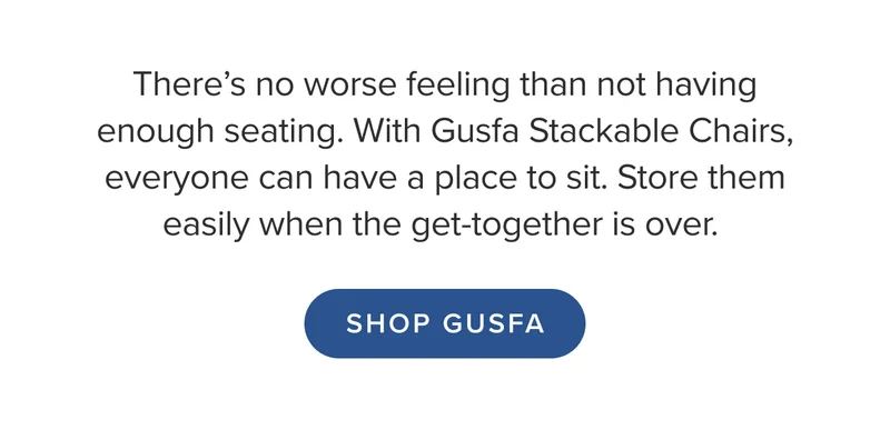 With Gusfa Stackable Chairs, everyone can have a place to sit. Store them easily when the get-together is over. Shop Gusfa.