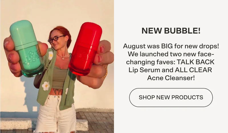 NEW BUBBLE! August was BIG for new drops! We launched two new face-changing faves: TALK BACK Lip Serum and ALL CLEAR Acne Cleanser!