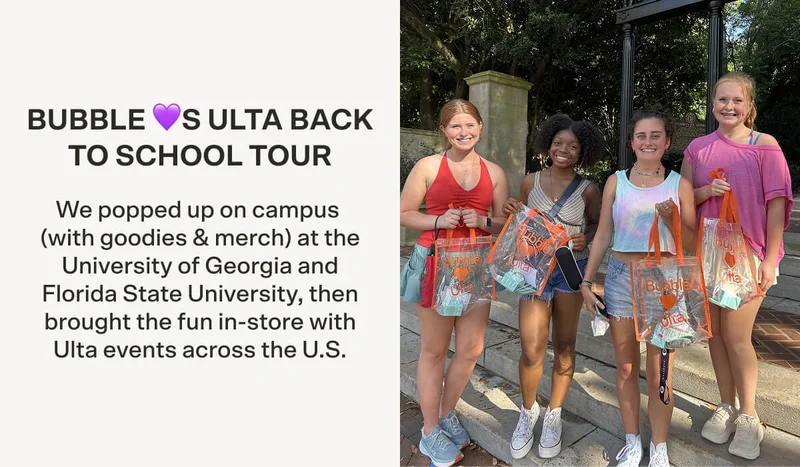 BUBBLE 💜S ULTA BACK TO SCHOOL TOUR We popped up on campus (with goodies & merch!) at the University of Georgia and Florida State University, then brought the fun in-store with Ulta events across the U.S.