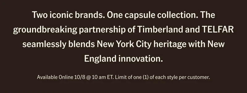 Two iconic brands. One capsule collection. The groundbreaking partnership of Timberland and TELFAR seamlessly blends New York City heritage with New England innovation. Available Online 10/8 @ 10 am ET. Limit of one (1) of each style per customer.
