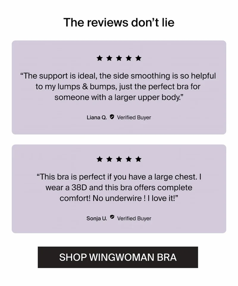 The reviews don't lie. "The support is ideal, the side smoothing is so helpful to my lumps & bumps, just the perfect bra for someone with a larger upper body." -Liana Q. Verified Buyer. "This bra is perfect if you have a large chest. I wear a 38D and this bra offers complete comfort! No underwire! I love it!" -Sonja U. Verified Buyer. Shop wingwoman bra.