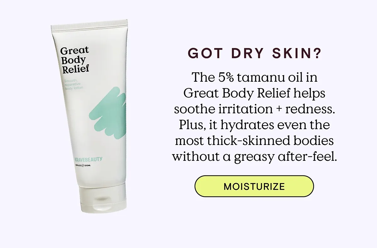 Got Dry Skin? The 5% tamanu oil in Great Body Relief helps soothe irritation and redness. Plus, it hydrates even the most thick-skinned bodies without a greasy after-feel. MOISTURIZE!