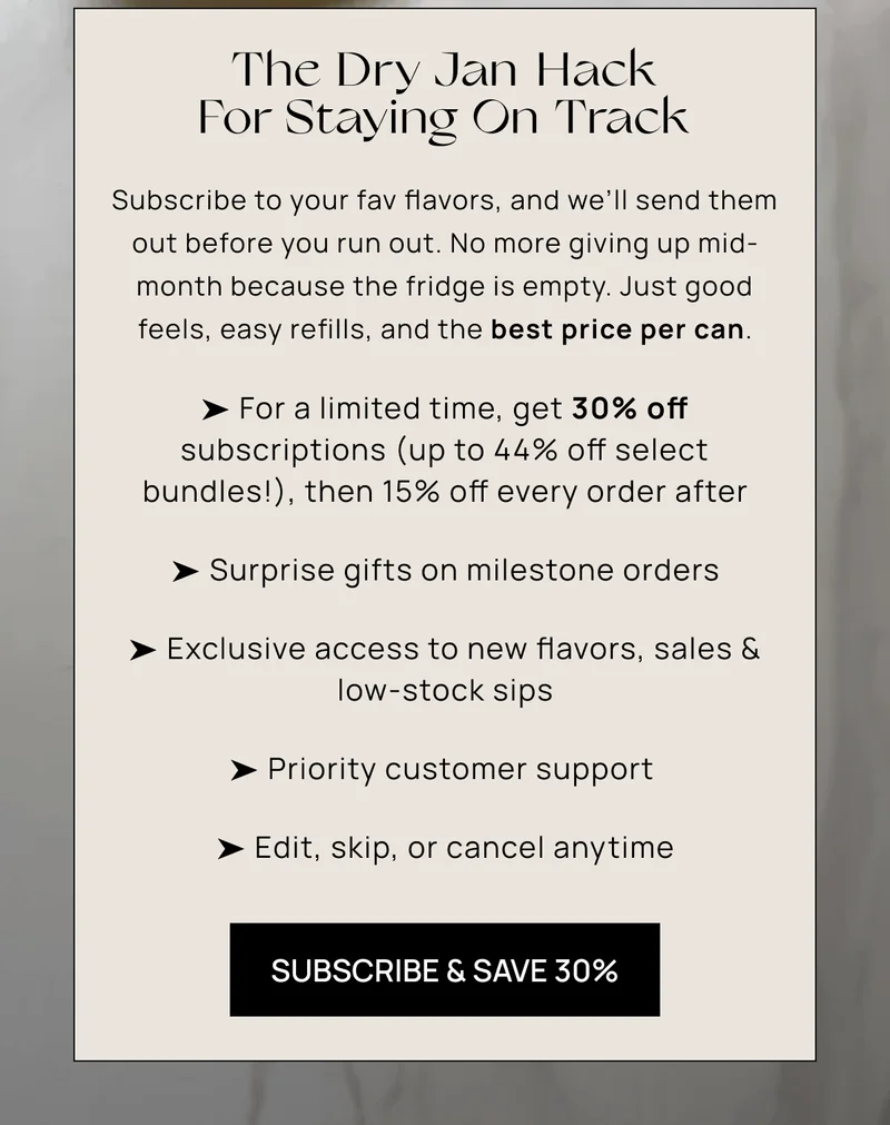 The Dry Jan Hack For Staying On Track | Subscribe to your fav flavors, and we’ll send them out before you run out. No more giving up mid-month because the fridge is empty. Just good feels, easy refills, and the best price per can. | ➤ Get 30% off subscriptions (up to 44% off select bundles), then 15% off every order after ➤ Surprise gifts on milestone orders ➤ Exclusive access to new flavors, sales & low-stock sips ➤ Priority customer support  ➤ Edit, skip, or cancel anytime | Subscribe & Save 30%