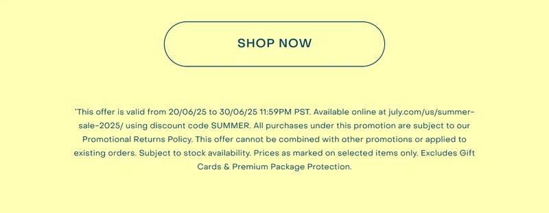 *This offer is valid from 20/06/25 to 30/06/25 11:59PM PST. Available online at july.com/us/summer-sale-2025/ using discount code SUMMER. All purchases under this promotion are subject to our Promotional Returns Policy. This offer cannot be combined with other promotions or applied to existing orders. Subject to stock availability. Prices as marked on selected items only. Excludes Gift Cards & Premium Package Protection.