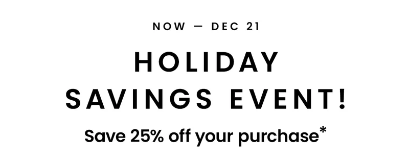 Now - Dec 21: Holiday Savings Event! Save 25% off your purchase*