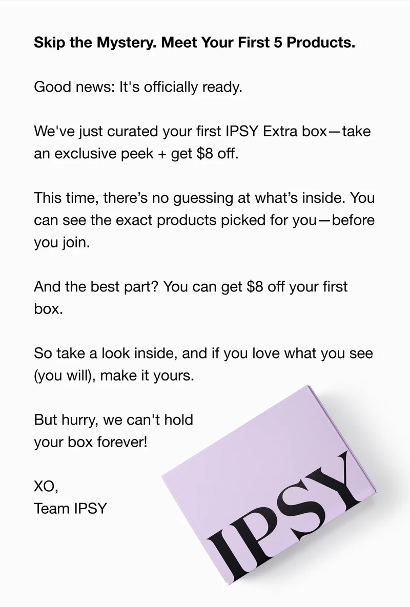 Skip the Mystery. Meet Your First 5 Products. Good news: It's officially ready. We've just curated your first IPSY Extra box—take an exclusive peek + get $8 off. This time, there’s no guessing at what’s inside. You can see the exact products picked for you—before you join. And the best part? You can get $8 off your first box. So take a look inside, and if you love what you see (you will), make it yours. But hurry, we can't hold your box forever! XO, Team IPSY