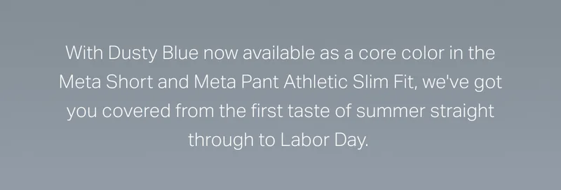 With Dusty Blue now available as a core color in the Meta Short and Meta Pant Athletic Slim Fit, we've got you covered from the first taste of summer straight through Labor Day.