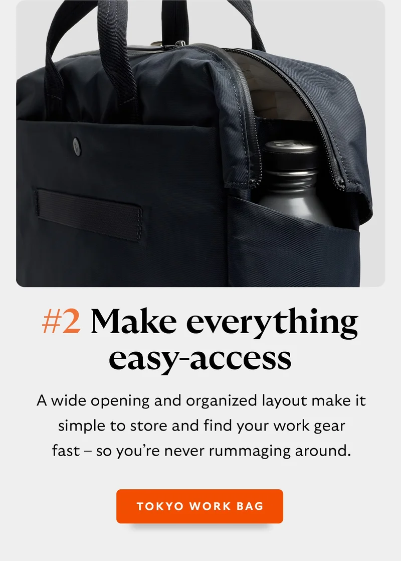 #2 Make everything easy-access with Tokyo Work Bag. A wide opening and organized layout make it simple to store and find your work gear fast – so you’re never rummaging around - Tokyo Work Bag.