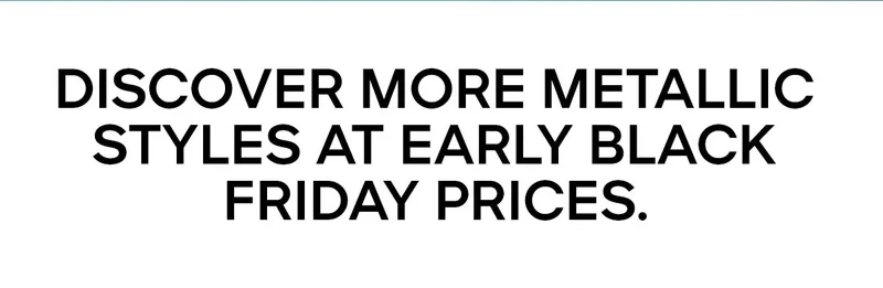 DISCOVER MORE METALLIC STYLES AT EARLY BLACK FRIDAY PRICES.