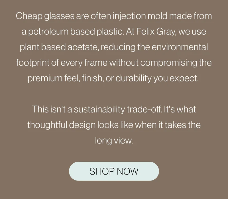 At Felix Gray, we use plant based acetate, reducing the environmental footprint of every frame without compromising the premium feel, finish, or durability you expect.