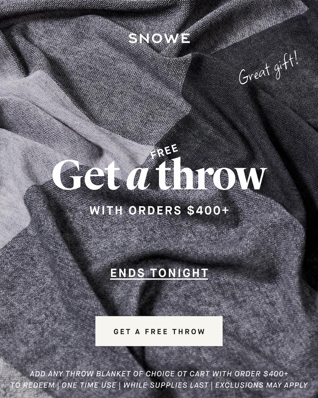 Get a throw FREE WITH ORDERS $400+ Great gift! GET A FREE THROW ADD ANY THROW BLANKET OF CHOICE OT CART with order $400+ TO REDEEM | ONE TIME USE | WHILE SUPPLIES LAST | EXCLUSIONS MAY APPLY
