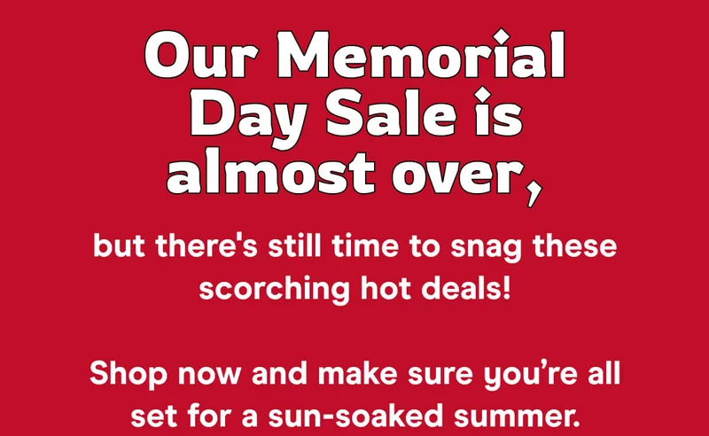 Our Memorial Day Sale is almost over, but there's still time to snag these scorching hot deals!  Shop now and make sure you’re all set for a sun-soaked summer.
