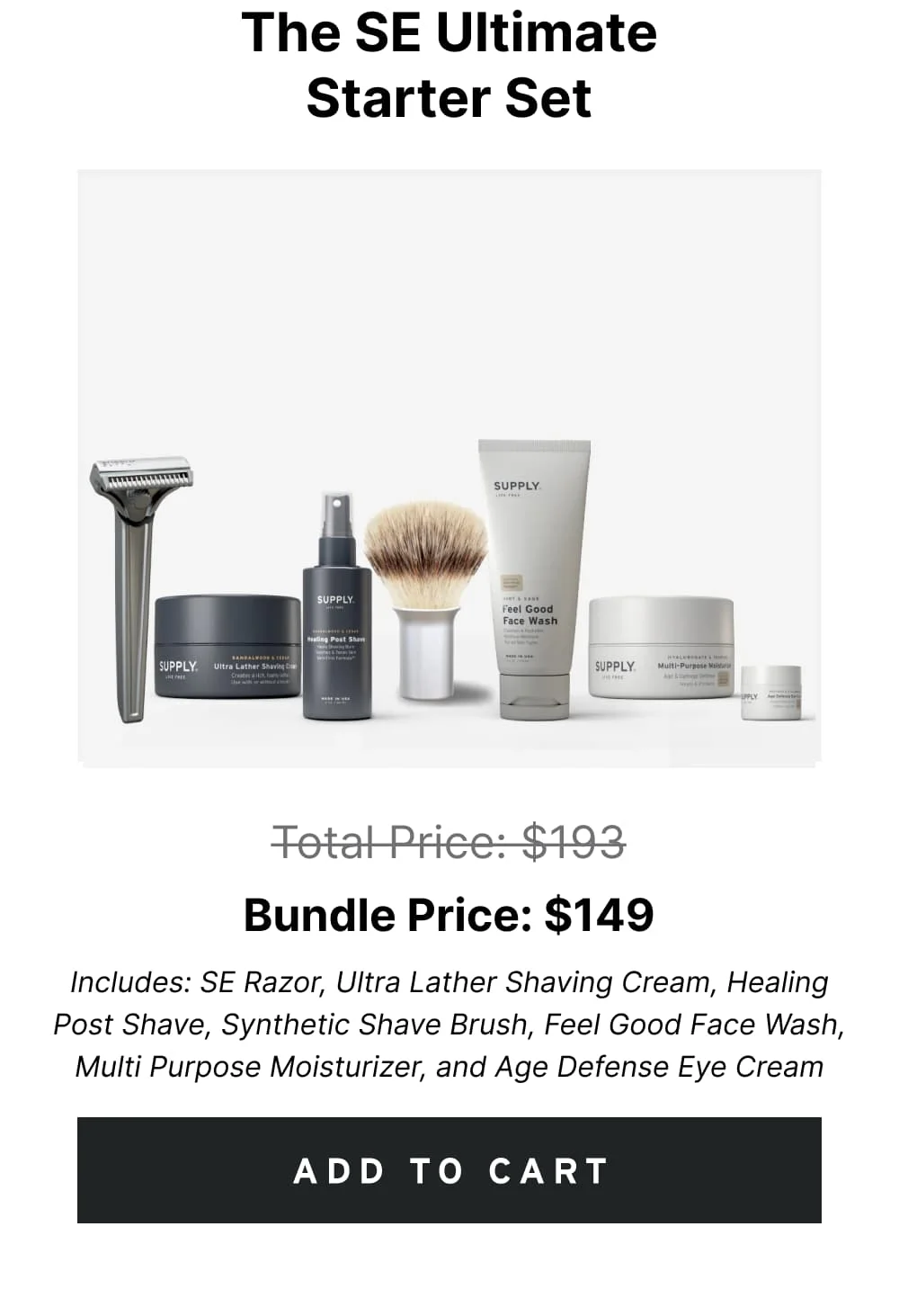 The SE Ultimate Starter Set Pricee: $193 $149 Includes: SE Razor, Ultra Lather Shaving Cream, Healing Post Shave, Synthetic Shave Brush, Feel Good Face Wash, Multi Purpose Moisturizer, and Age Defense Eye Cream [ ADD TO CART ]