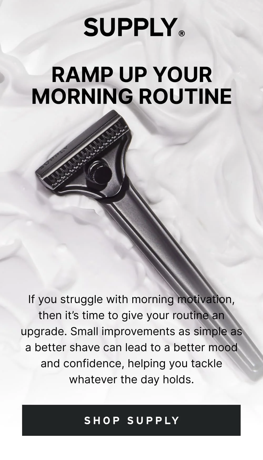 Ramp Up Your Morning Routine  If you struggle with morning motivation, then it’s time to give your routine an upgrade. Small improvements as simple as a better shave can lead to a better mood and confidence, helping you tackle whatever the day holds.  [ SHOP SUPPLY ]