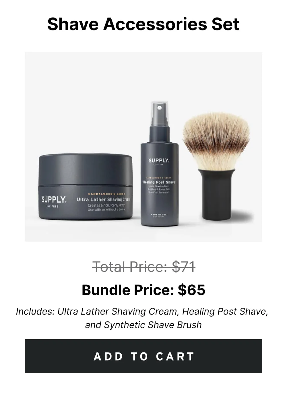 Shave Accessories Set Pricee: $65 $71 Includes: Ultra Lather Shaving Cream, Healing Post Shave, and Synthetic Shave Brush [ ADD TO CART ]