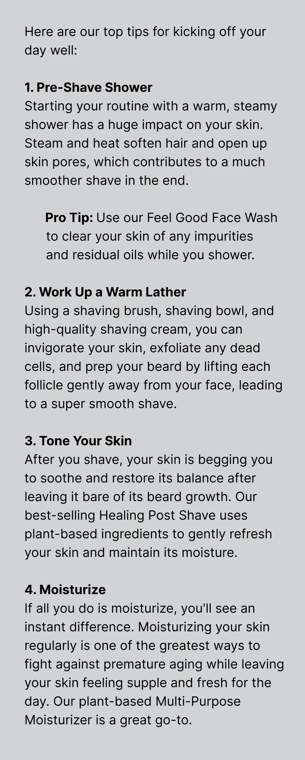 Here are our top tips for kicking off your day well:  1. Pre-Shave Shower Starting your routine with a warm, steamy shower has a huge impact on your skin. Steam and heat soften hair and open up skin pores, which contributes to a much smoother shave in the end.  Pro Tip: Use our Feel Good Face Wash to clear your skin of any impurities and residual oils while you shower.  2. Work Up a Warm Lather Using a shaving brush, shaving bowl, and high-quality shaving cream, you can invigorate your skin, exfoliate any dead cells, and prep your beard by lifting each follicle gently away from your face, leading to a super smooth shave.   3. Tone Your Skin After you shave, your skin is begging you to soothe and restore its balance after leaving it bare of its beard growth. Our best-selling Healing Post Shave uses plant-based ingredients to gently refresh your skin and maintain its moisture.  4. Moisturize If all you do is moisturize, you'll see an instant difference. Moisturizing your skin regularly is one of the greatest ways to fight against premature aging while leaving your skin feeling supple and fresh for the day. Our plant-based Multi-Purpose Moisturizer is a great go-to.