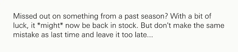 Missed out on something from a past season? With a bit of luck, it *might* now be back in stock. But don't make the same mistake as last time and leave it too late...