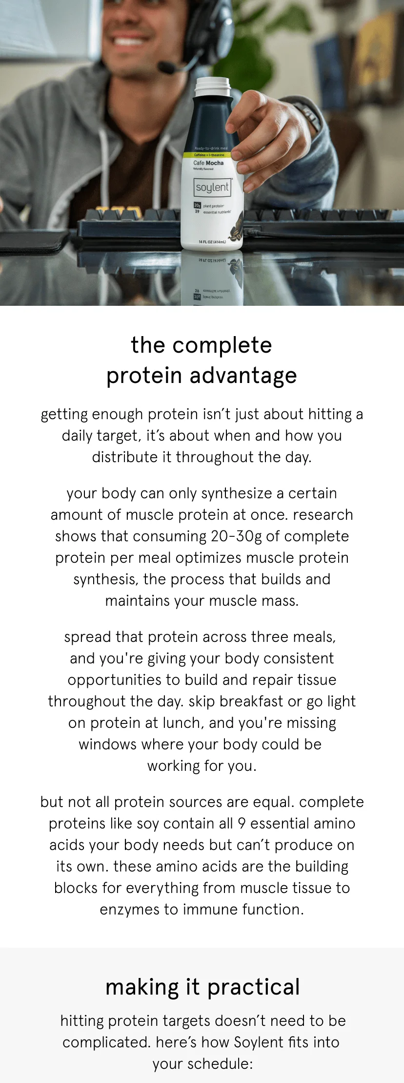the complete protein advantage. getting enough protein isn’t just about hitting a daily target, it’s about when and how you distribute it throughout the day.       your body can only synthesize a certain amount of muscle protein at once. research shows that consuming 20-30g of complete protein per meal optimizes muscle protein synthesis, the process that builds and maintains your muscle mass.      spread that protein across three meals, and you're giving your body consistent opportunities to build and repair tissue throughout the day. skip breakfast or go light on protein at lunch, and you're missing windows where your body could be working for you.      but not all protein sources are equal. complete proteins like soy contain all 9 essential amino acids your body needs but can’t produce on its own. these amino acids are the building blocks for everything from muscle tissue to enzymes to immune function. hitting protein targets doesn’t need to be complicated. here’s how Soylent fits into  your schedule:start your day with 20g of  protein and energizing caffeine and l-theanine. just add water, shake, and your complete meal is ready to go. delicious, nutrition, and no prep required for a complete meal. the goal isn't perfection, it's consistency.  by distributing protein throughout your day, you're supporting muscle maintenance, energy levels, and recovery whether you're training hard or just managing a busy schedule.