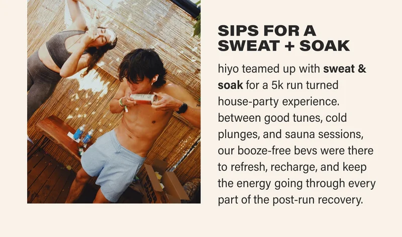 SIPS FOR A  SWEAT + SOAK hiyo teamed up with sweat & soak for a 5k run turned  house-party experience. between good tunes, cold plunges, and sauna sessions, our booze-free bevs were there to refresh, recharge, and keep the energy going through every part of the post-run recovery.