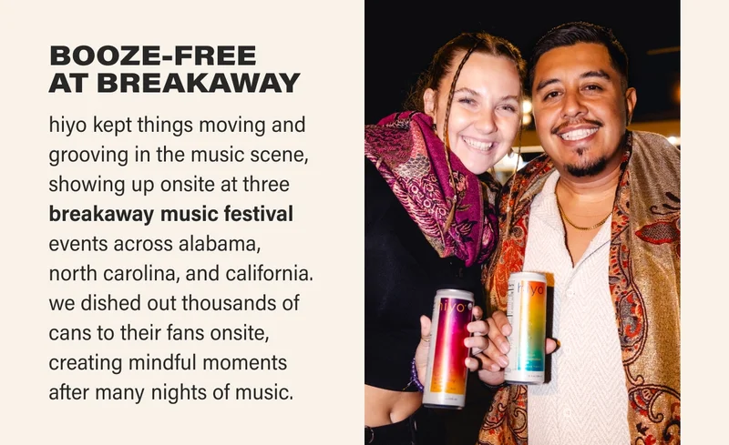 BOOZE-FREE  AT BREAKAWAY hiyo kept things moving and grooving in the music scene, showing up onsite at three breakaway music festival events across alabama,  north carolina, and california. we dished out thousands of cans to their fans onsite, creating mindful moments  after many nights of music.