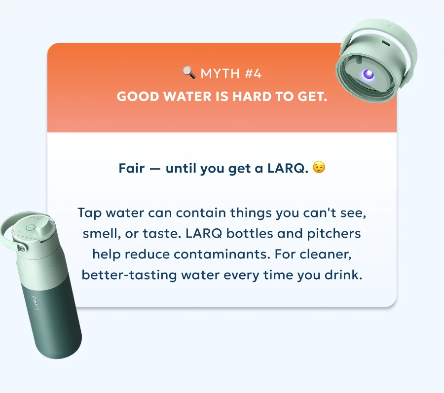 Myth #4: Good water is hard to get. Fair — until you get a LARQ. Tap water can contain things you can't see, smell, or taste. LARQ bottles and pitchers help reduce contaminants. For cleaner, better-tasting water every time you drink.
