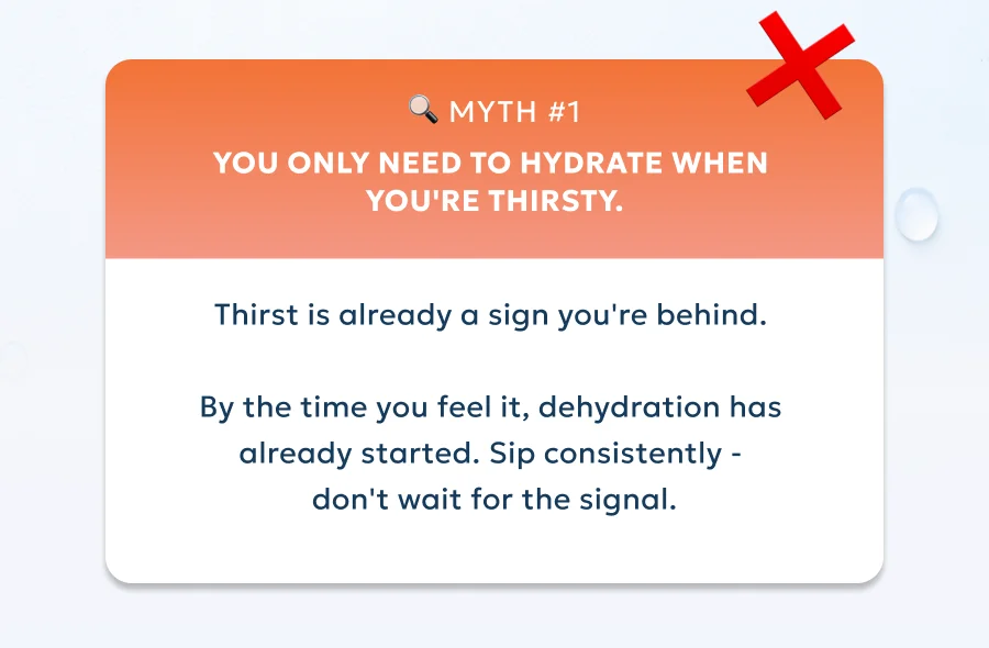 Myth #1:You only need to hydrate when you're thirsty. Thirst is already a sign you're behind.   By the time you feel it, dehydration has  already started. Sip consistently -  don't wait for the signal.