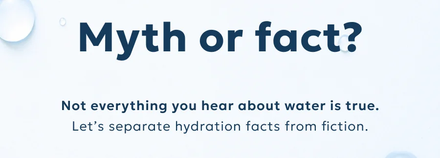 Myth or fact? Not everything you hear about water is true. Let’s separate hydration facts from fiction.