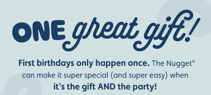 ONE great gift! First birthdays only happen once. The Nugget® can make it super special (and super easy) when it's the gift AND the party!