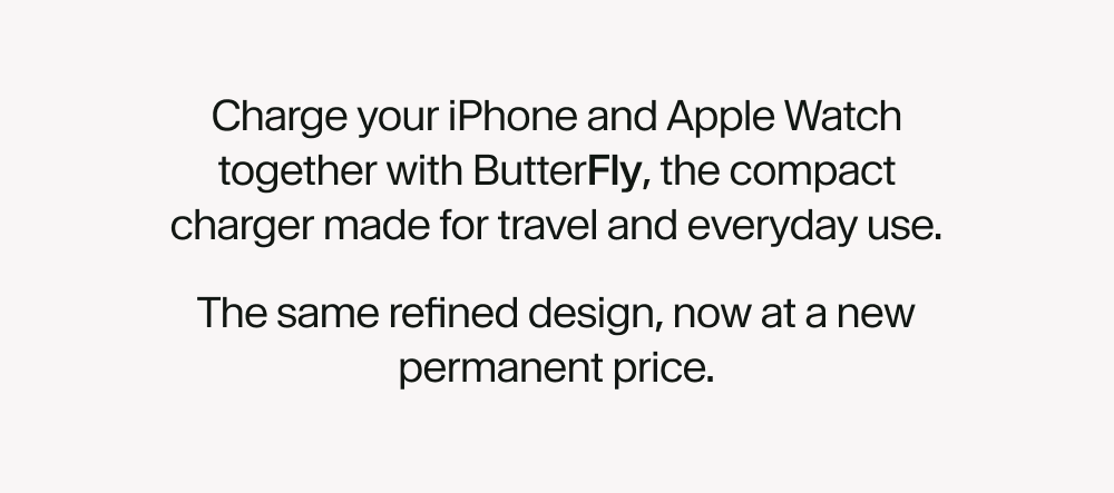 Charge your iPhone and Apple Watch together with ButterFly, the compact charger made for travel and everyday use. The same refined design, now at a new permanent price.