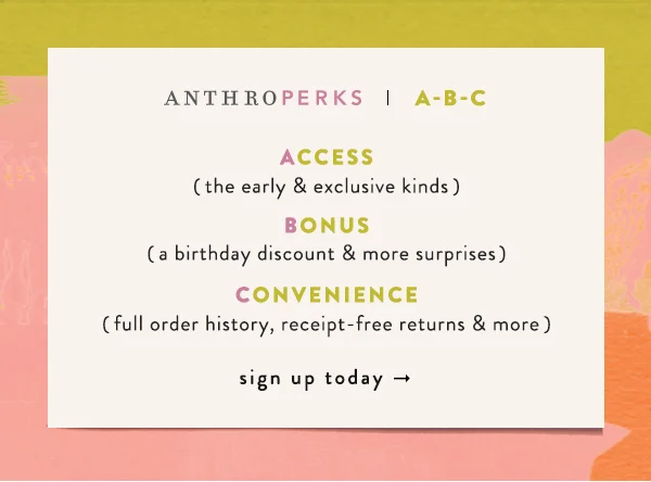 AnthroPerks | A-B-C  Access (the early & exclusive kinds) Bonus (a birthday discount & more surprises) Convenience (full order history, receipt-free returns & more) Sign up today.