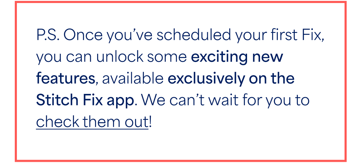 P.S. Once you’ve scheduled your first Fix, you can unlock some exciting new features, available exclusively on the Stitch Fix app. We can’t wait for you to check them&nbsp;out!