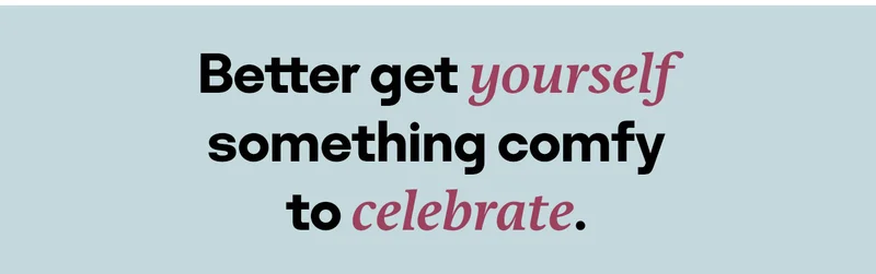 Better get yourself something comfy to celebrate.