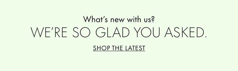 What's new with us? We're so glad you asked. SHOP THE LATEST