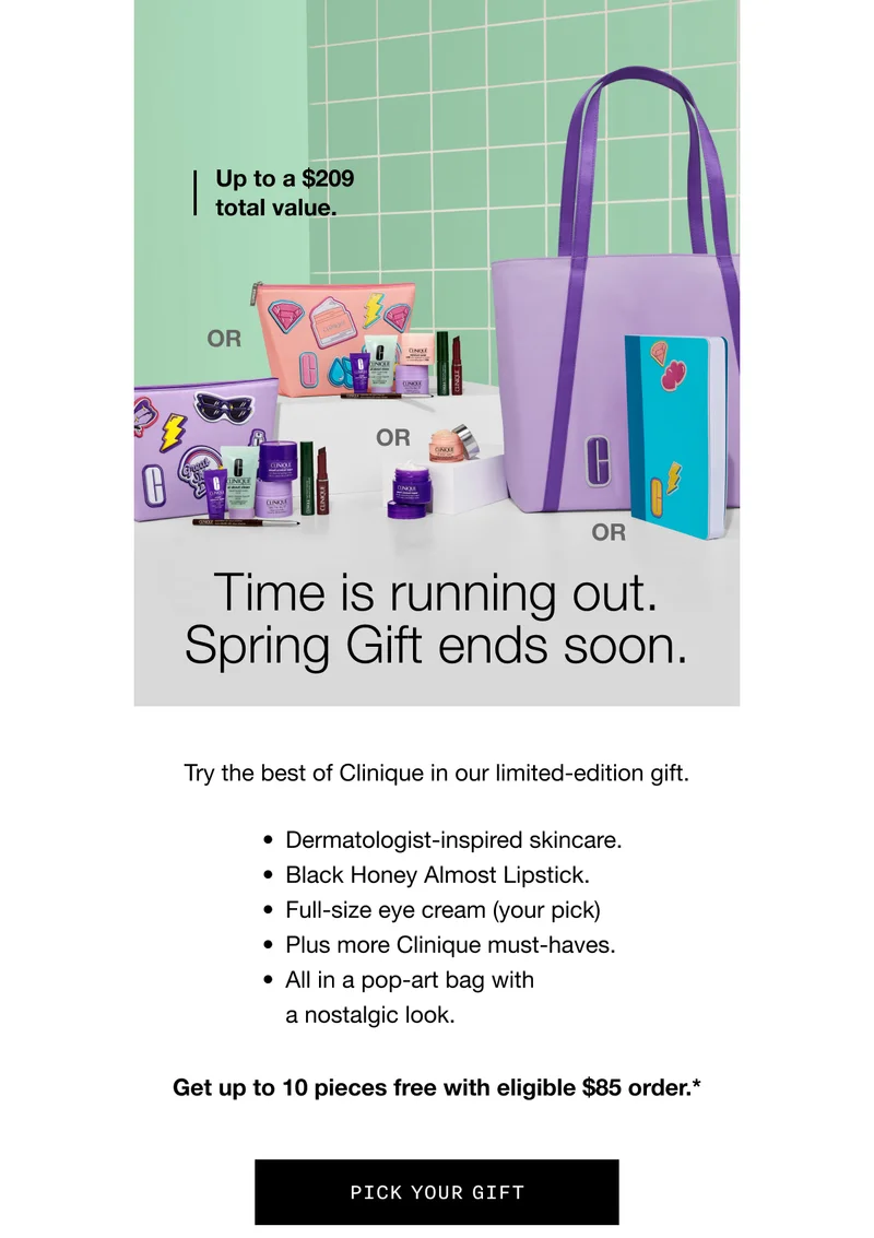 Up to a $209 total value. | Time is running out. Spring Gift ends soon. | Try the best of Clinique in our limited-edition gift. | Dermatologist-inspired skincare. | Black Honey Almost Lipstick. | Full-size eye cream (your pick) | Plus more Clinique must-haves. | All in a pop-art bag with a nostalgic look. | Get up to 10 pieces free with eligible $85 order.* | Pick Your Gift