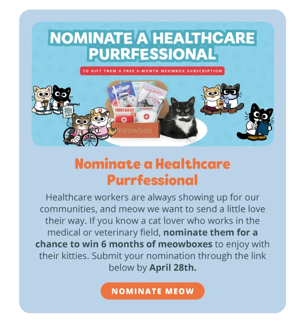 ### **Nominate a Healthcare Purrfessional**  ### **To gift them a free 6-month meowbox subscription**. Healthcare workers are always showing up for our communities, and meow we want to send a little love their way. If you know a cat lover who works in the medical or veterinary field, nominate them for a chance to win 6 months of meowboxes to enjoy with their kitties. Submit your nomination through the link below by April 28th. Nominate meow.