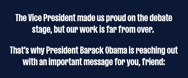 The Vice President made us proud on the debate stage Tuesday night, but our work is far from over.   That’s why President Barack Obama is reaching out with an important message for you.