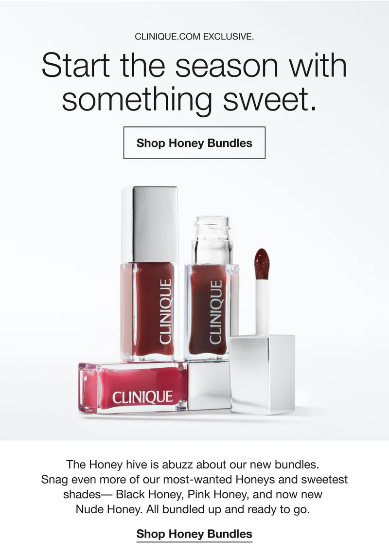 CLINIQUE.COM EXCLUSIVE. Start the season with something sweet. Shop Honey Bundles The Honey hive is abuzz about our new bundles. Snag even more of our most-wanted Honeys and sweetest shades- Black Honey, Pink Honey, and now new Nude Honey. All bundled up and ready to go. Shop Honey Bundles