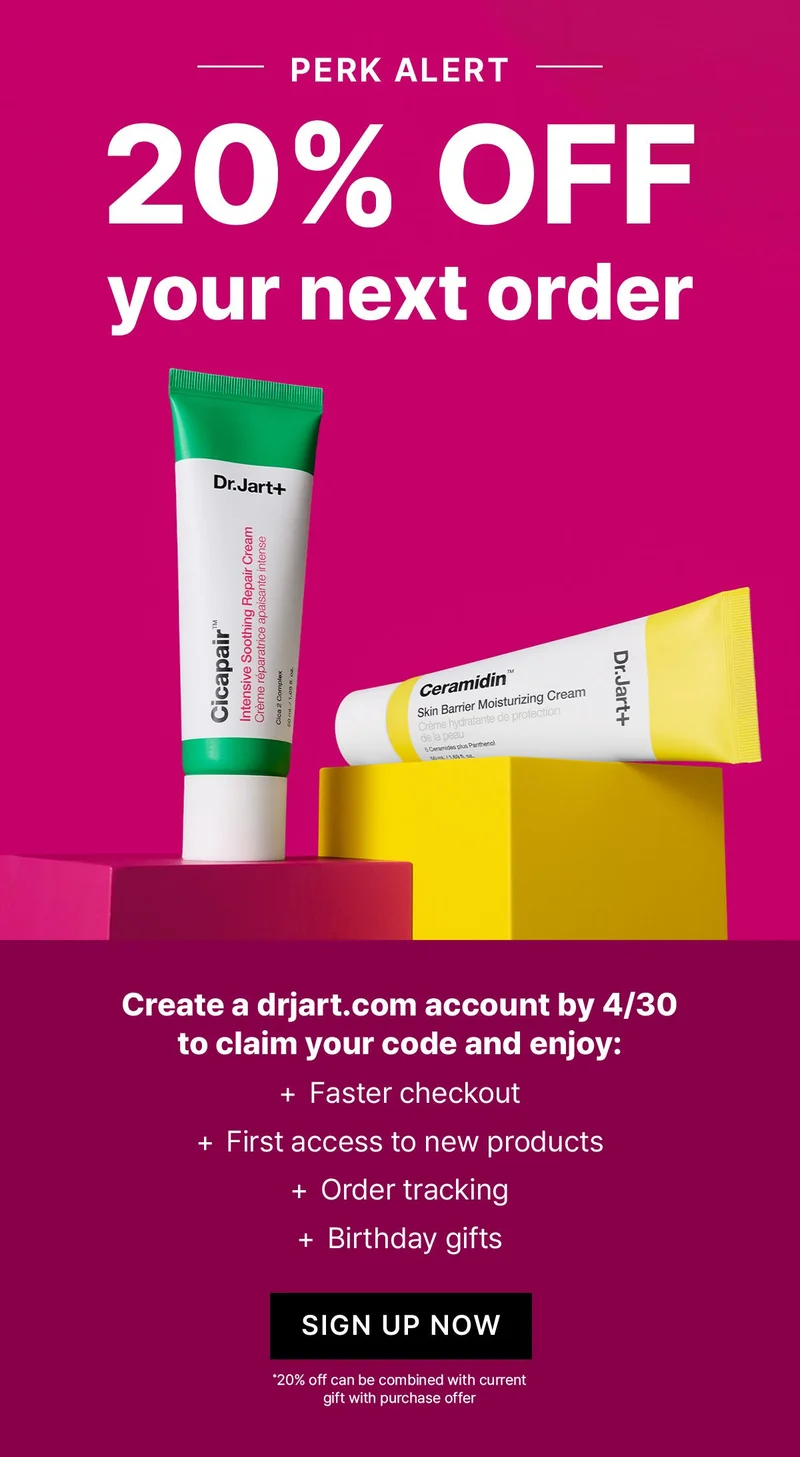 PERK ALERT | 20% OFF YOUR NEXT ORDER | Create a dr.jart.com account by 4/30 to claim your code and enjoy: faster checkout, early access to new products, order tracking, birthday gifts | SHOP NOW PERK ALERT | 20% OFF YOUR NEXT ORDER | Create a dr.jart.com account by 4/30 to claim your code and enjoy: faster checkout, early access to new products, order tracking, birthday gifts | SHOP NOW