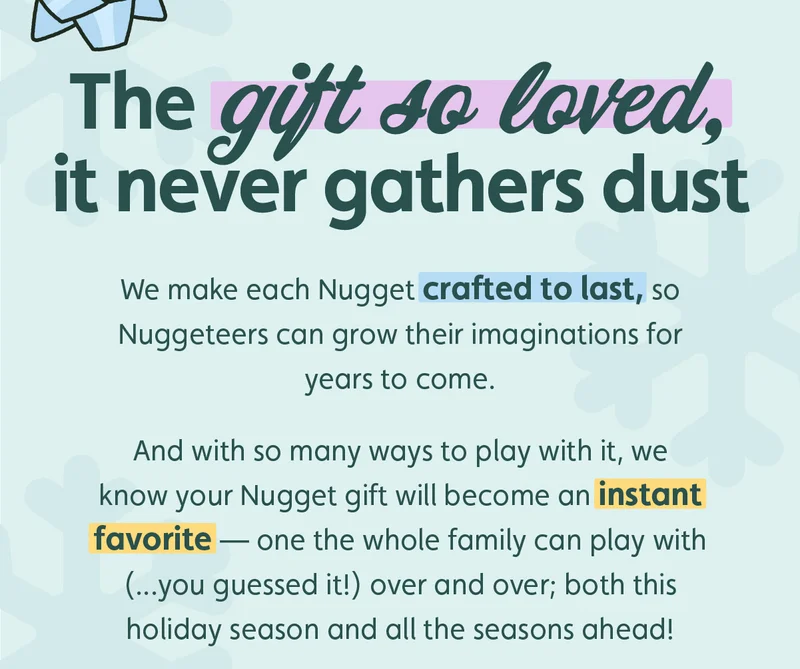 The gift so loved, it never gathers dust. We make each Nugget crafted to last, so Nuggeteers can grow their imaginations for years to come. And with so many ways to play with it, we know your Nugget gift will become an instant favorite — one the whole family can play with (...you guessed it!) over and over; both this holiday season and all the seasons ahead!